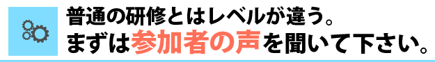普通の研修とはレベルが違う。まずは参加者の声を聞いて下さい。